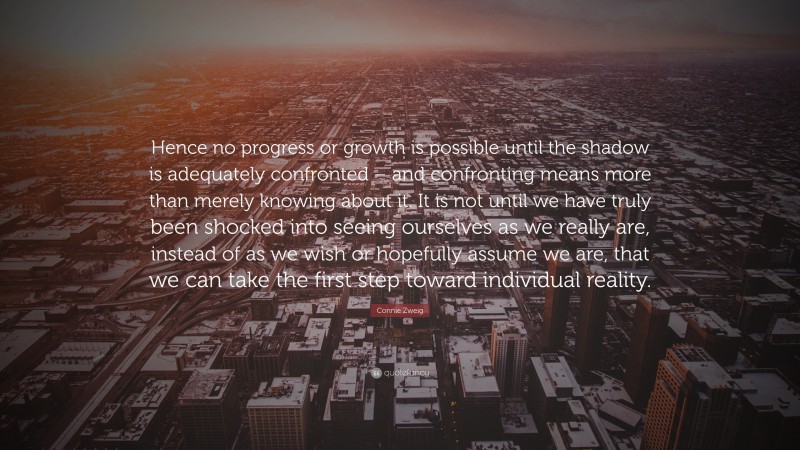 Connie Zweig Quote: “Hence no progress or growth is possible until the shadow is adequately confronted – and confronting means more than merely knowing about it. It is not until we have truly been shocked into seeing ourselves as we really are, instead of as we wish or hopefully assume we are, that we can take the first step toward individual reality.”