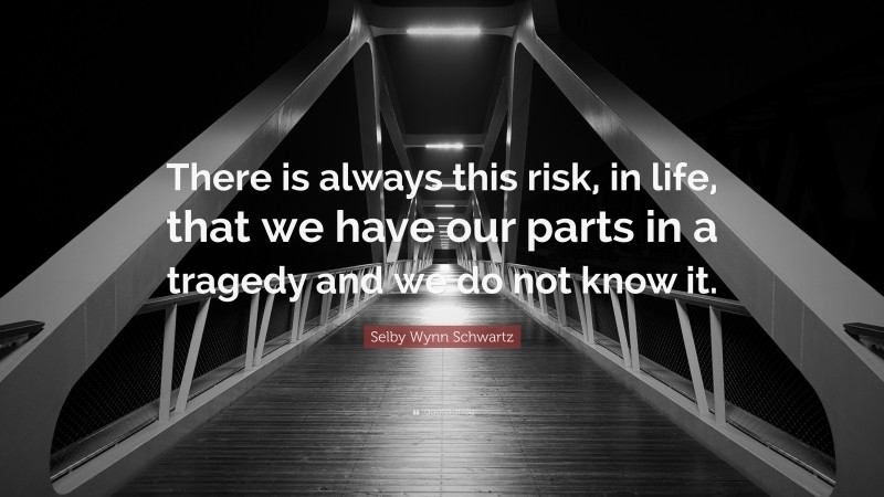 Selby Wynn Schwartz Quote: “There is always this risk, in life, that we have our parts in a tragedy and we do not know it.”