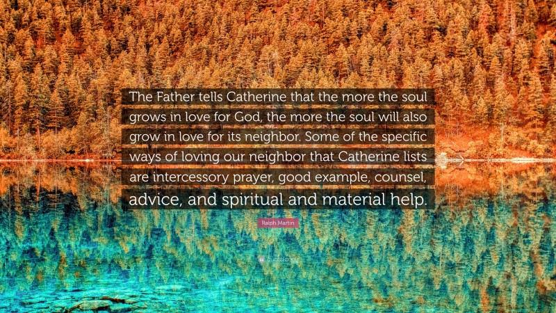 Ralph Martin Quote: “The Father tells Catherine that the more the soul grows in love for God, the more the soul will also grow in love for its neighbor. Some of the specific ways of loving our neighbor that Catherine lists are intercessory prayer, good example, counsel, advice, and spiritual and material help.”