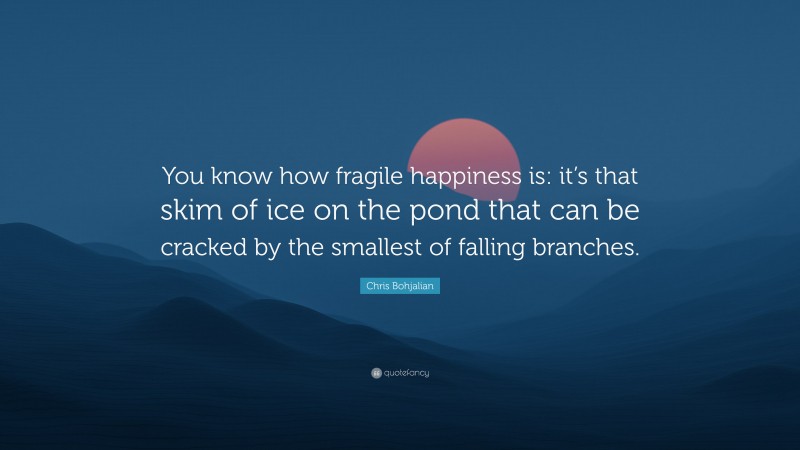 Chris Bohjalian Quote: “You know how fragile happiness is: it’s that skim of ice on the pond that can be cracked by the smallest of falling branches.”