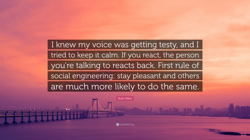 Ruth Ware Quote: “I knew my voice was getting testy, and I tried to keep it calm. If you react, the person you’re talking to reacts back. First rule of social engineering: stay pleasant and others are much more likely to do the same.”