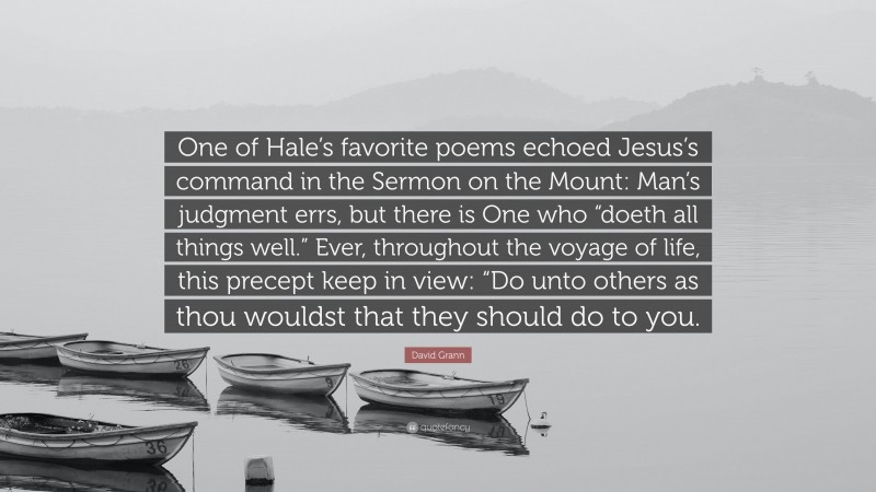 David Grann Quote: “One of Hale’s favorite poems echoed Jesus’s command in the Sermon on the Mount: Man’s judgment errs, but there is One who “doeth all things well.” Ever, throughout the voyage of life, this precept keep in view: “Do unto others as thou wouldst that they should do to you.”