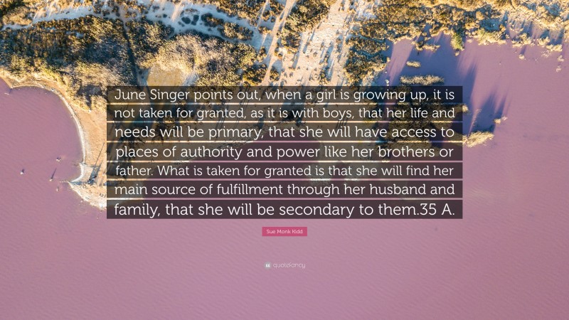 Sue Monk Kidd Quote: “June Singer points out, when a girl is growing up, it is not taken for granted, as it is with boys, that her life and needs will be primary, that she will have access to places of authority and power like her brothers or father. What is taken for granted is that she will find her main source of fulfillment through her husband and family, that she will be secondary to them.35 A.”