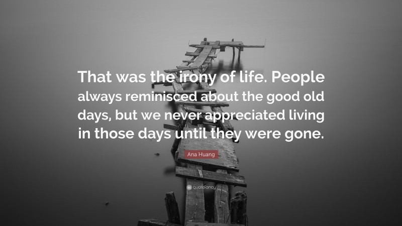 Ana Huang Quote: “That was the irony of life. People always reminisced about the good old days, but we never appreciated living in those days until they were gone.”