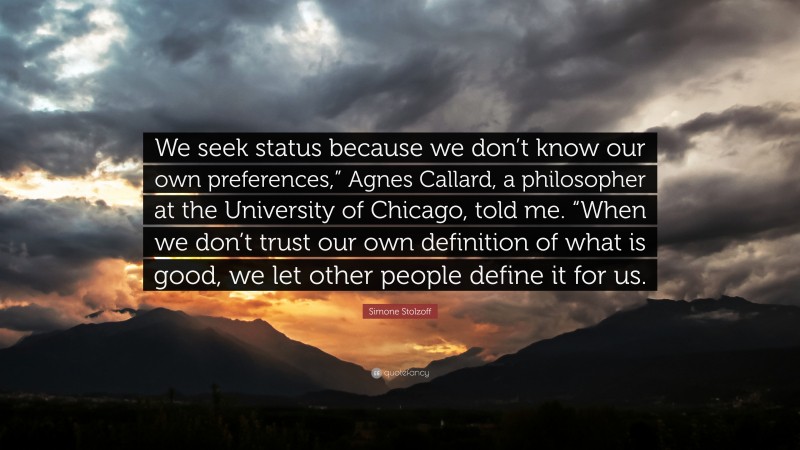 Simone Stolzoff Quote: “We seek status because we don’t know our own preferences,” Agnes Callard, a philosopher at the University of Chicago, told me. “When we don’t trust our own definition of what is good, we let other people define it for us.”