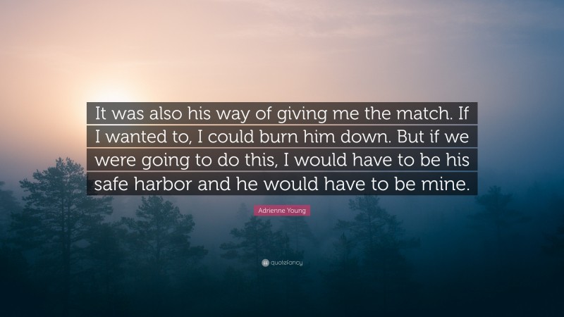 Adrienne Young Quote: “It was also his way of giving me the match. If I wanted to, I could burn him down. But if we were going to do this, I would have to be his safe harbor and he would have to be mine.”
