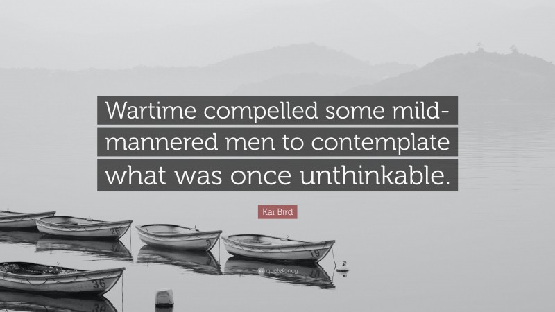 Kai Bird Quote: “Wartime compelled some mild-mannered men to contemplate what was once unthinkable.”