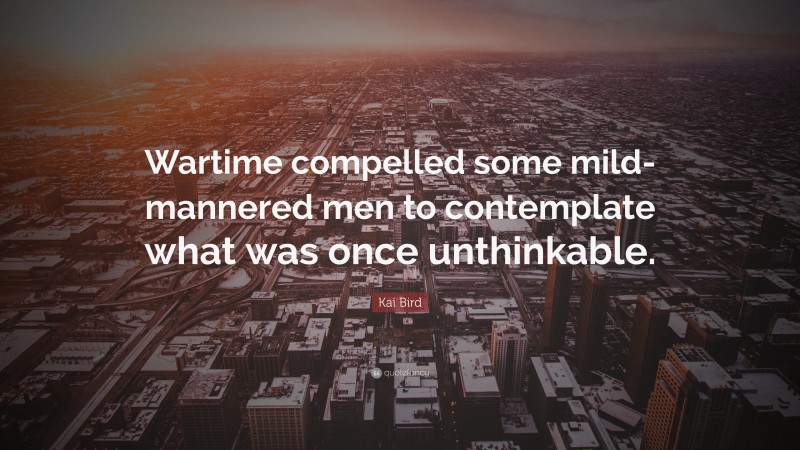 Kai Bird Quote: “Wartime compelled some mild-mannered men to contemplate what was once unthinkable.”