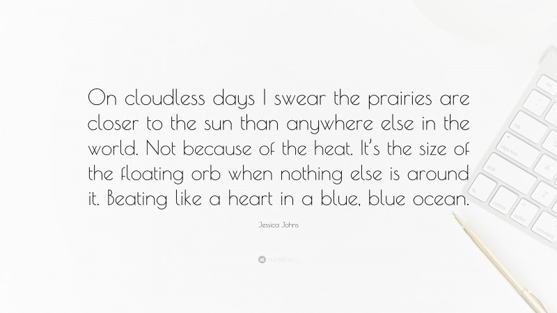 Jessica Johns Quote: “On cloudless days I swear the prairies are closer to the sun than anywhere else in the world. Not because of the heat. It’s the size of the floating orb when nothing else is around it. Beating like a heart in a blue, blue ocean.”