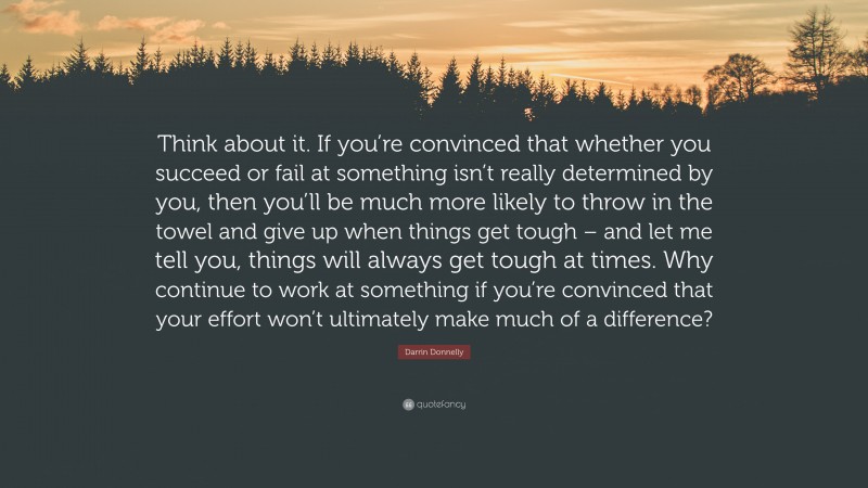 Darrin Donnelly Quote: “Think about it. If you’re convinced that whether you succeed or fail at something isn’t really determined by you, then you’ll be much more likely to throw in the towel and give up when things get tough – and let me tell you, things will always get tough at times. Why continue to work at something if you’re convinced that your effort won’t ultimately make much of a difference?”