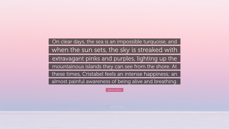 Joanna Quinn Quote: “On clear days, the sea is an impossible turquoise, and when the sun sets, the sky is streaked with extravagant pinks and purples, lighting up the mountainous islands they can see from the shore. At these times, Cristabel feels an intense happiness; an almost painful awareness of being alive and breathing.”