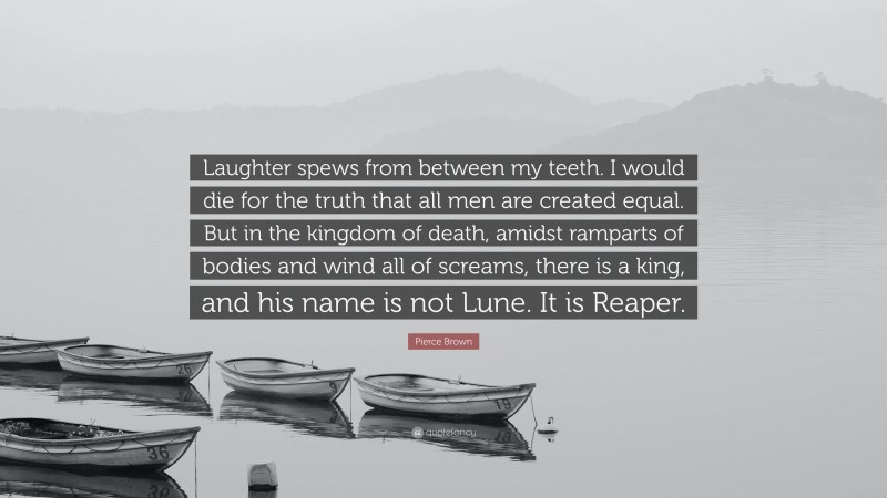 Pierce Brown Quote: “Laughter spews from between my teeth. I would die for the truth that all men are created equal. But in the kingdom of death, amidst ramparts of bodies and wind all of screams, there is a king, and his name is not Lune. It is Reaper.”