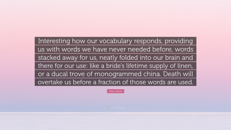 Hilary Mantel Quote: “Interesting how our vocabulary responds, providing us with words we have never needed before, words stacked away for us, neatly folded into our brain and there for our use: like a bride’s lifetime supply of linen, or a ducal trove of monogrammed china. Death will overtake us before a fraction of those words are used.”