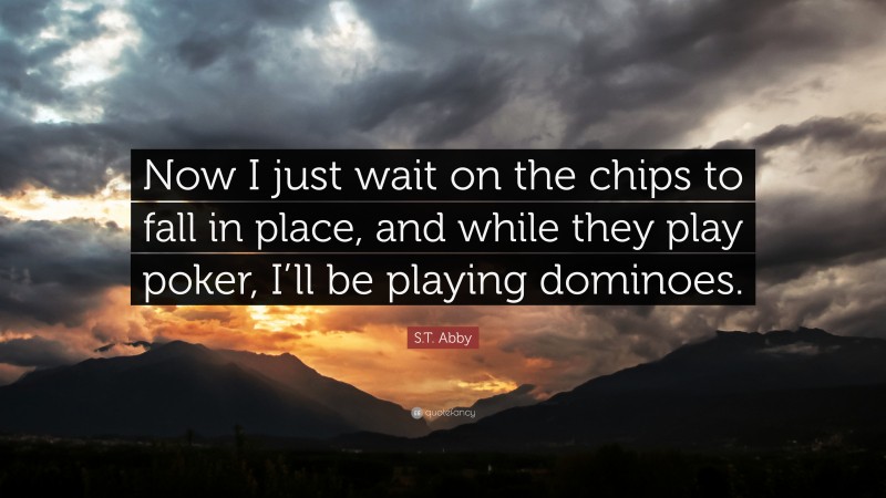 S.T. Abby Quote: “Now I just wait on the chips to fall in place, and while they play poker, I’ll be playing dominoes.”