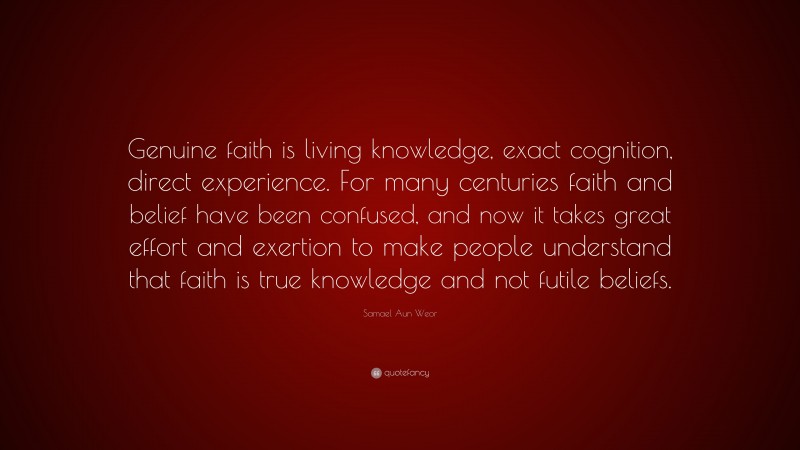 Samael Aun Weor Quote: “Genuine faith is living knowledge, exact cognition, direct experience. For many centuries faith and belief have been confused, and now it takes great effort and exertion to make people understand that faith is true knowledge and not futile beliefs.”