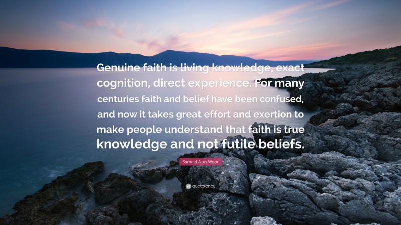 Samael Aun Weor Quote: “Genuine faith is living knowledge, exact cognition, direct experience. For many centuries faith and belief have been confused, and now it takes great effort and exertion to make people understand that faith is true knowledge and not futile beliefs.”