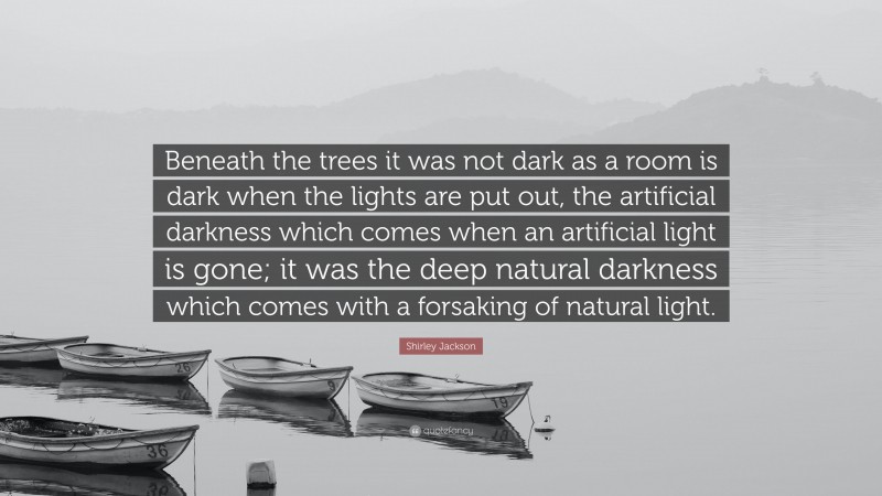 Shirley Jackson Quote: “Beneath the trees it was not dark as a room is dark when the lights are put out, the artificial darkness which comes when an artificial light is gone; it was the deep natural darkness which comes with a forsaking of natural light.”