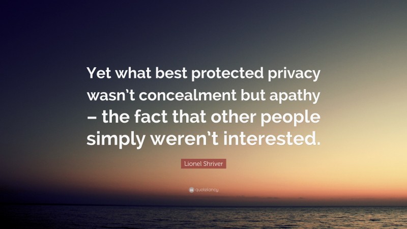 Lionel Shriver Quote: “Yet what best protected privacy wasn’t concealment but apathy – the fact that other people simply weren’t interested.”