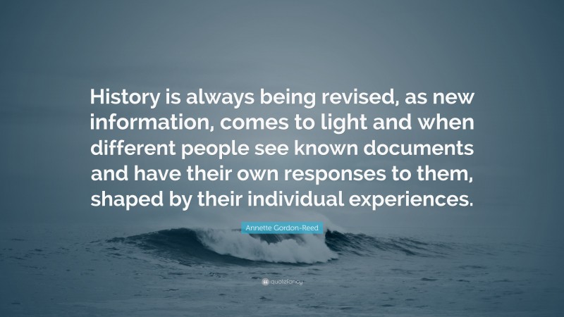 Annette Gordon-Reed Quote: “History is always being revised, as new information, comes to light and when different people see known documents and have their own responses to them, shaped by their individual experiences.”