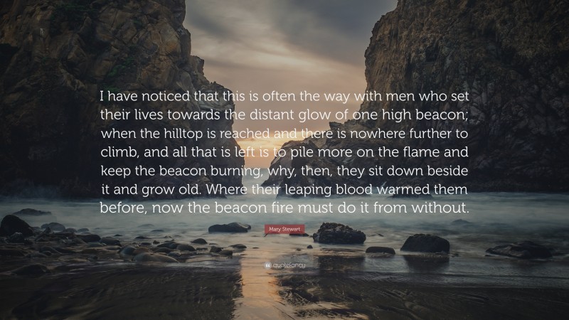 Mary Stewart Quote: “I have noticed that this is often the way with men who set their lives towards the distant glow of one high beacon; when the hilltop is reached and there is nowhere further to climb, and all that is left is to pile more on the flame and keep the beacon burning, why, then, they sit down beside it and grow old. Where their leaping blood warmed them before, now the beacon fire must do it from without.”