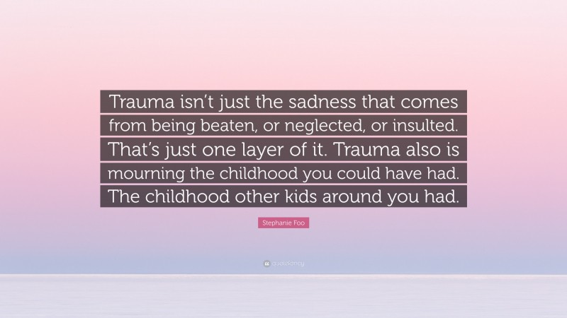 Stephanie Foo Quote: “Trauma isn’t just the sadness that comes from being beaten, or neglected, or insulted. That’s just one layer of it. Trauma also is mourning the childhood you could have had. The childhood other kids around you had.”
