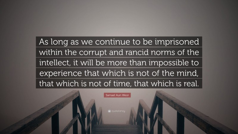Samael Aun Weor Quote: “As long as we continue to be imprisoned within the corrupt and rancid norms of the intellect, it will be more than impossible to experience that which is not of the mind, that which is not of time, that which is real.”