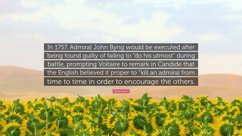 David Grann Quote: “In 1757, Admiral John Byng would be executed after being found guilty of failing to “do his utmost” during battle, prompting Voltaire to remark in Candide that the English believed it proper to “kill an admiral from time to time in order to encourage the others.”