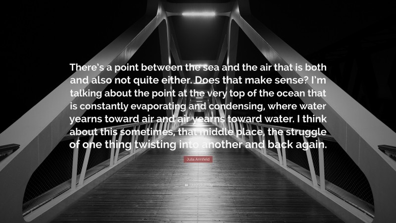 Julia Armfield Quote: “There’s a point between the sea and the air that is both and also not quite either. Does that make sense? I’m talking about the point at the very top of the ocean that is constantly evaporating and condensing, where water yearns toward air and air yearns toward water. I think about this sometimes, that middle place, the struggle of one thing twisting into another and back again.”
