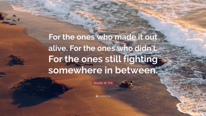 Noelle W. Ihli Quote: “For the ones who made it out alive. For the ones who didn’t. For the ones still fighting somewhere in between.”