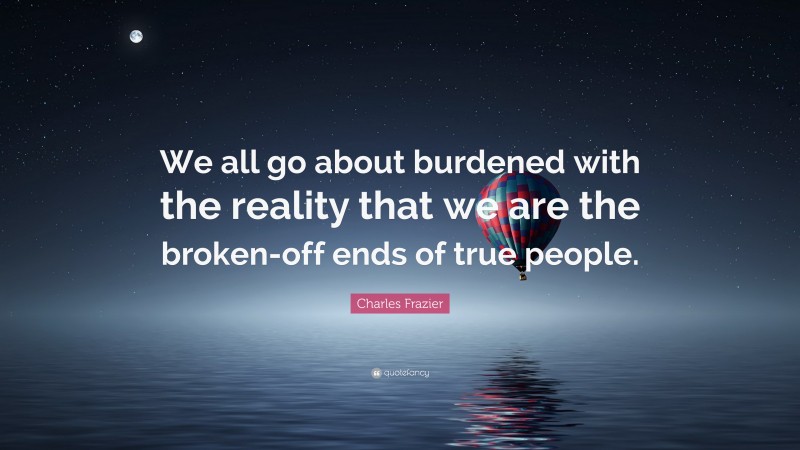 Charles Frazier Quote: “We all go about burdened with the reality that we are the broken-off ends of true people.”