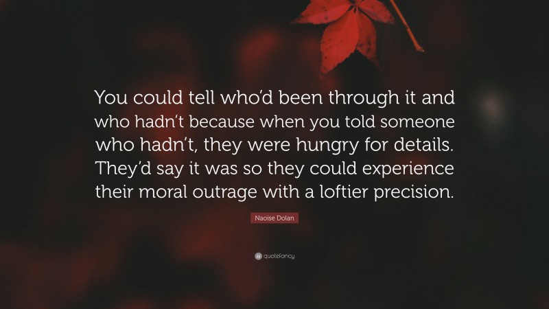 Naoise Dolan Quote: “You could tell who’d been through it and who hadn’t because when you told someone who hadn’t, they were hungry for details. They’d say it was so they could experience their moral outrage with a loftier precision.”