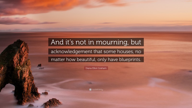 Diana Elliot Graham Quote: “And it’s not in mourning, but acknowledgement that some houses, no matter how beautiful, only have blueprints.”