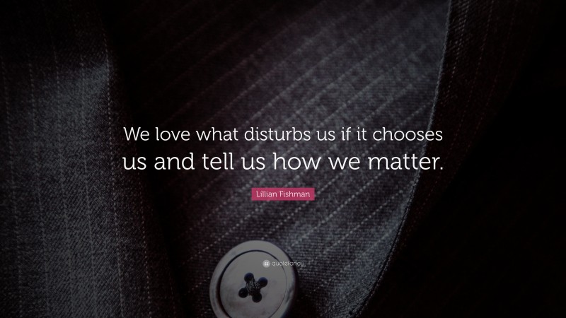 Lillian Fishman Quote: “We love what disturbs us if it chooses us and tell us how we matter.”