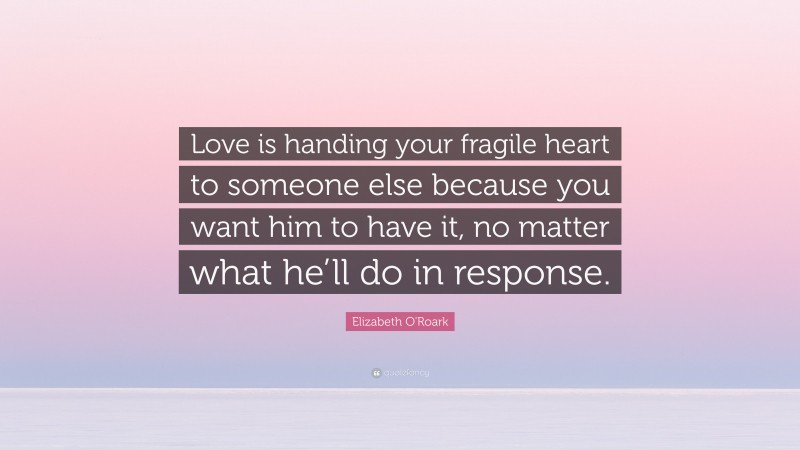 Elizabeth O'Roark Quote: “Love is handing your fragile heart to someone else because you want him to have it, no matter what he’ll do in response.”