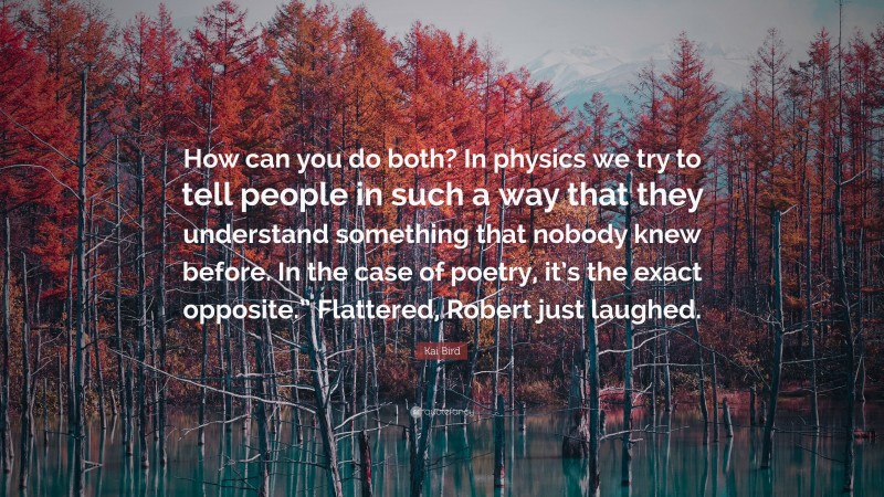Kai Bird Quote: “How can you do both? In physics we try to tell people in such a way that they understand something that nobody knew before. In the case of poetry, it’s the exact opposite.” Flattered, Robert just laughed.”