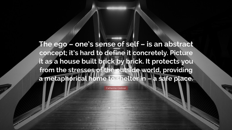 Catherine Gildiner Quote: “The ego – one’s sense of self – is an abstract concept; it’s hard to define it concretely. Picture it as a house built brick by brick. It protects you from the stresses of the outside world, providing a metaphorical home to shelter in – a safe place.”