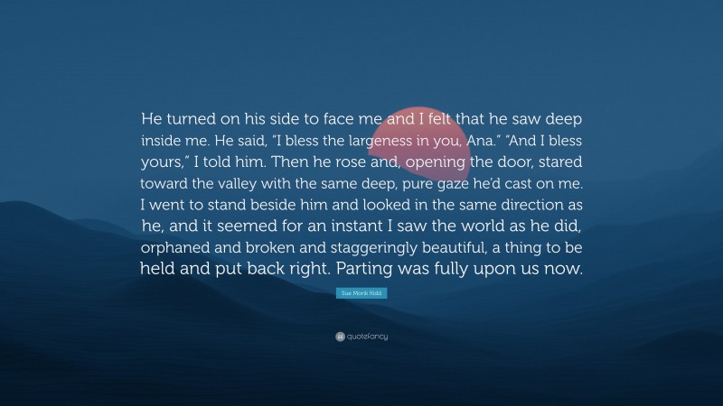 Sue Monk Kidd Quote: “He turned on his side to face me and I felt that he saw deep inside me. He said, “I bless the largeness in you, Ana.” “And I bless yours,” I told him. Then he rose and, opening the door, stared toward the valley with the same deep, pure gaze he’d cast on me. I went to stand beside him and looked in the same direction as he, and it seemed for an instant I saw the world as he did, orphaned and broken and staggeringly beautiful, a thing to be held and put back right. Parting was fully upon us now.”