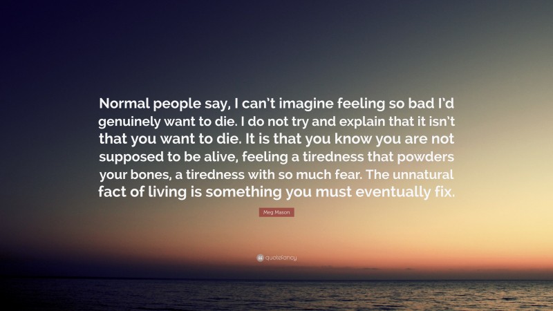 Meg Mason Quote: “Normal people say, I can’t imagine feeling so bad I’d genuinely want to die. I do not try and explain that it isn’t that you want to die. It is that you know you are not supposed to be alive, feeling a tiredness that powders your bones, a tiredness with so much fear. The unnatural fact of living is something you must eventually fix.”