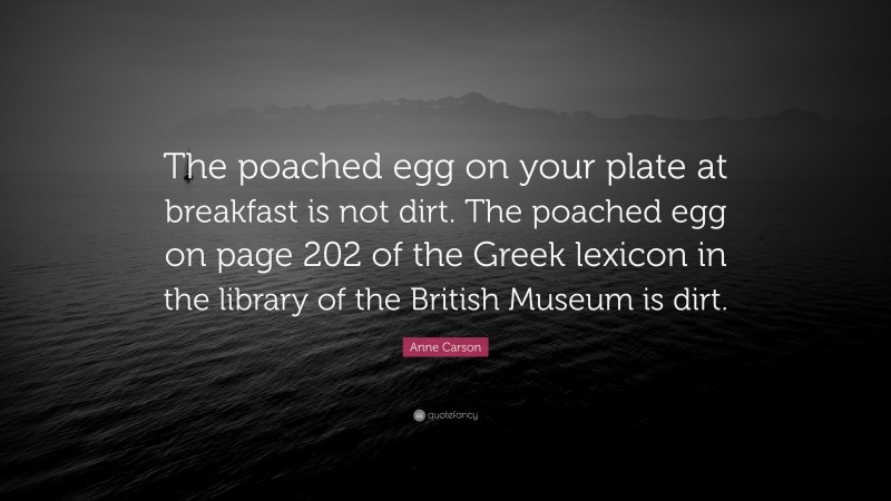 Anne Carson Quote: “The poached egg on your plate at breakfast is not dirt. The poached egg on page 202 of the Greek lexicon in the library of the British Museum is dirt.”