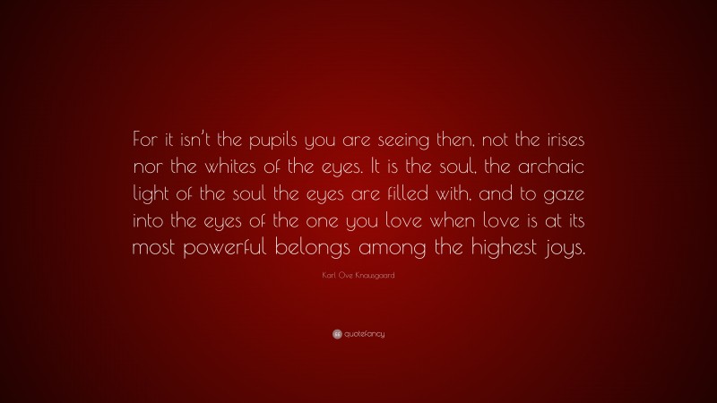 Karl Ove Knausgaard Quote: “For it isn’t the pupils you are seeing then, not the irises nor the whites of the eyes. It is the soul, the archaic light of the soul the eyes are filled with, and to gaze into the eyes of the one you love when love is at its most powerful belongs among the highest joys.”