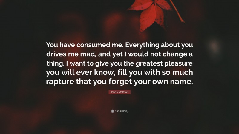 Jenna Wolfhart Quote: “You have consumed me. Everything about you drives me mad, and yet I would not change a thing. I want to give you the greatest pleasure you will ever know, fill you with so much rapture that you forget your own name.”