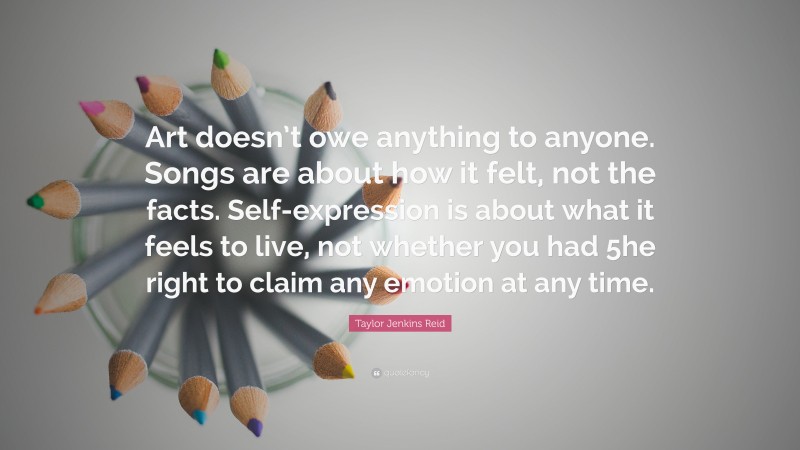 Taylor Jenkins Reid Quote: “Art doesn’t owe anything to anyone. Songs are about how it felt, not the facts. Self-expression is about what it feels to live, not whether you had 5he right to claim any emotion at any time.”