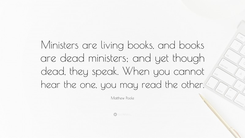 Matthew Poole Quote: “Ministers are living books, and books are dead ministers; and yet though dead, they speak. When you cannot hear the one, you may read the other.”