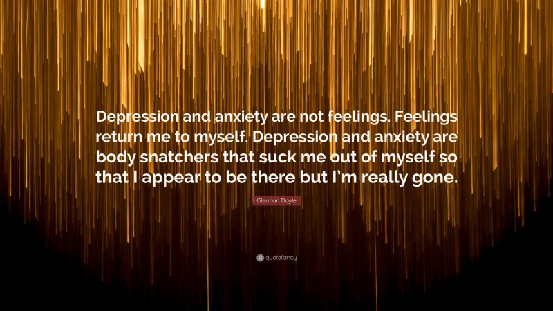 Glennon Doyle Quote: “Depression and anxiety are not feelings. Feelings return me to myself. Depression and anxiety are body snatchers that suck me out of myself so that I appear to be there but I’m really gone.”