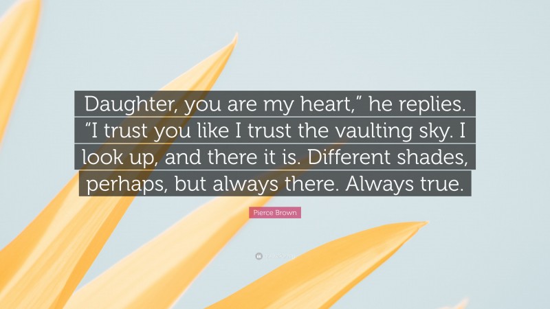 Pierce Brown Quote: “Daughter, you are my heart,” he replies. “I trust you like I trust the vaulting sky. I look up, and there it is. Different shades, perhaps, but always there. Always true.”