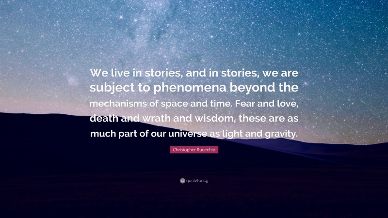 Christopher Ruocchio Quote: “We live in stories, and in stories, we are subject to phenomena beyond the mechanisms of space and time. Fear and love, death and wrath and wisdom, these are as much part of our universe as light and gravity.”