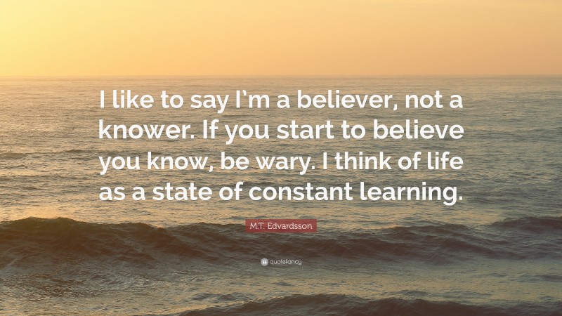 M.T. Edvardsson Quote: “I like to say I’m a believer, not a knower. If you start to believe you know, be wary. I think of life as a state of constant learning.”