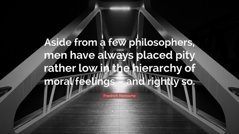 Friedrich Nietzsche Quote: “Aside from a few philosophers, men have always placed pity rather low in the hierarchy of moral feelings – and rightly so.”