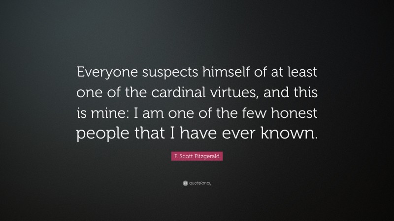 F. Scott Fitzgerald Quote: “Everyone suspects himself of at least one of the cardinal virtues, and this is mine: I am one of the few honest people that I have ever known.”