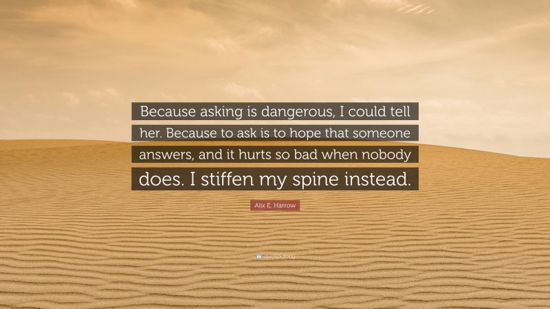 Alix E. Harrow Quote: “Because asking is dangerous, I could tell her. Because to ask is to hope that someone answers, and it hurts so bad when nobody does. I stiffen my spine instead.”